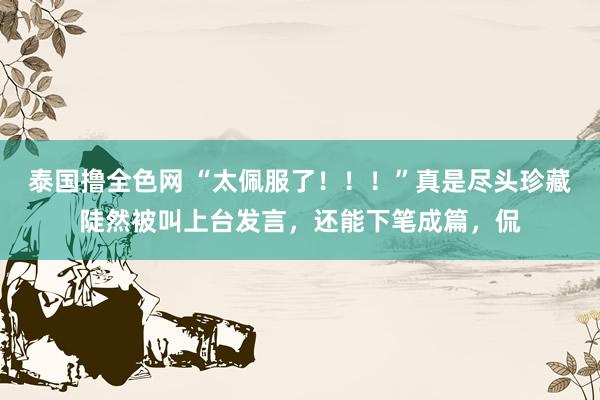 泰国撸全色网 “太佩服了!!!”真是尽头珍藏陡然被叫上台发言,还能下笔成篇,侃