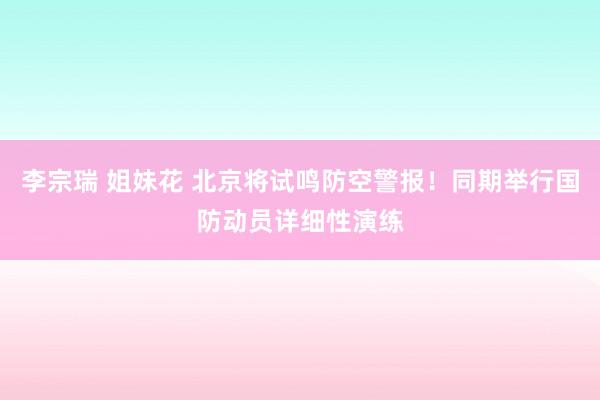 李宗瑞 姐妹花 北京将试鸣防空警报！同期举行国防动员详细性演练