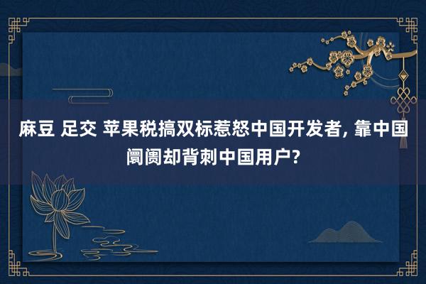 麻豆 足交 苹果税搞双标惹怒中国开发者, 靠中国阛阓却背刺中国用户?