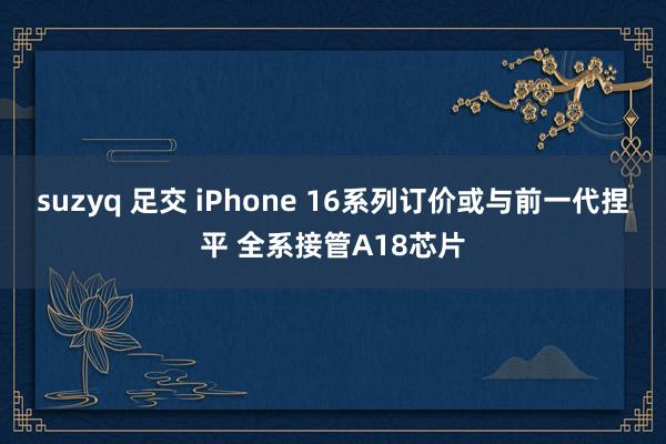 suzyq 足交 iPhone 16系列订价或与前一代捏平 全系接管A18芯片
