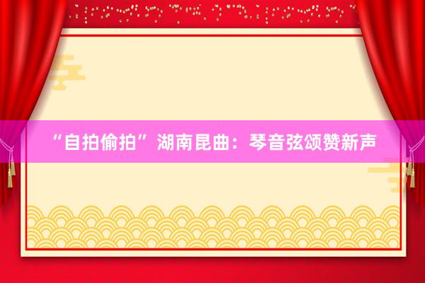 “自拍偷拍” 湖南昆曲：琴音弦颂赞新声
