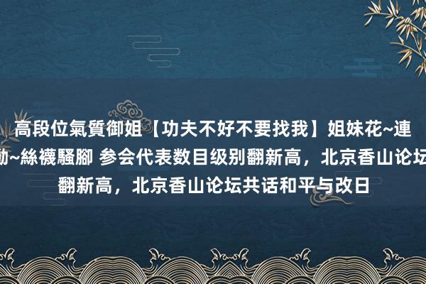 高段位氣質御姐【功夫不好不要找我】姐妹花~連體絲襪~大奶晃動~絲襪騷腳 参会代表数目级别翻新高，北京香山论坛共话和平与改日