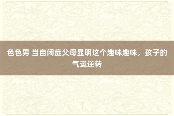 色色男 当自闭症父母显明这个趣味趣味,孩子的气运逆转
