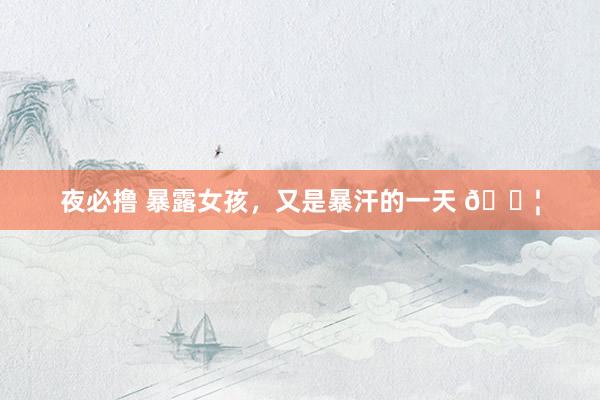 夜必撸 暴露女孩,又是暴汗的一天 💦