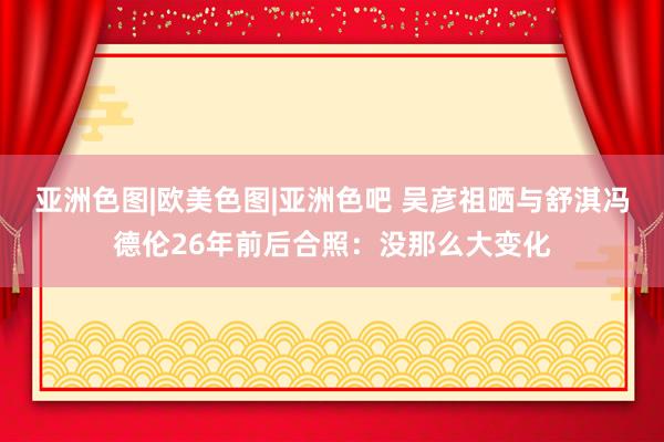 亚洲色图|欧美色图|亚洲色吧 吴彦祖晒与舒淇冯德伦26年前后合照：没那么大变化