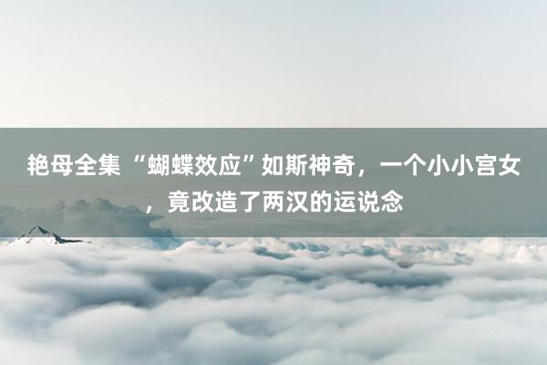 艳母全集 “蝴蝶效应”如斯神奇，一个小小宫女，竟改造了两汉的运说念