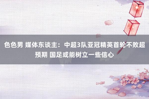 色色男 媒体东谈主：中超3队亚冠精英首轮不败超预期 国足或能树立一些信心