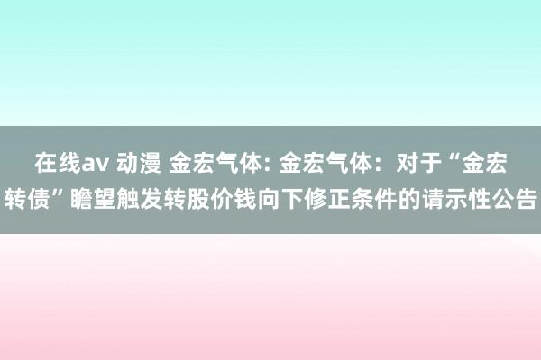 在线av 动漫 金宏气体: 金宏气体：对于“金宏转债”瞻望触发转股价钱向下修正条件的请示性公告