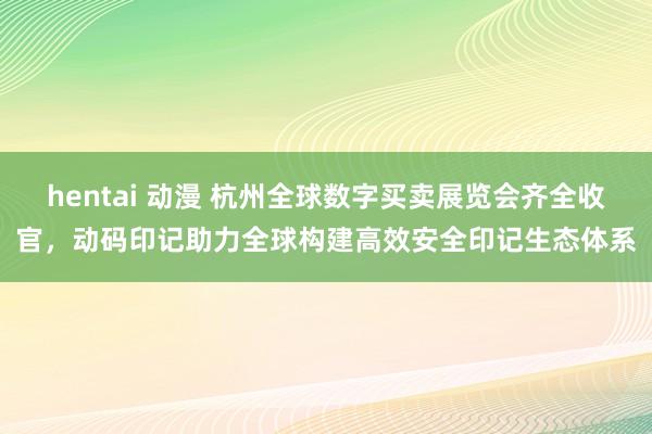 hentai 动漫 杭州全球数字买卖展览会齐全收官，动码印记助力全球构建高效安全印记生态体系