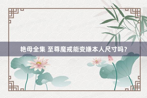 艳母全集 至尊魔戒能变嫌本人尺寸吗？