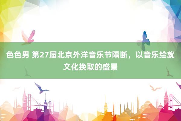 色色男 第27届北京外洋音乐节隔断，以音乐绘就文化换取的盛景