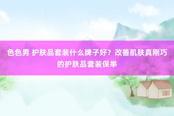 色色男 护肤品套装什么牌子好？改善肌肤真刚巧的护肤品套装保举
