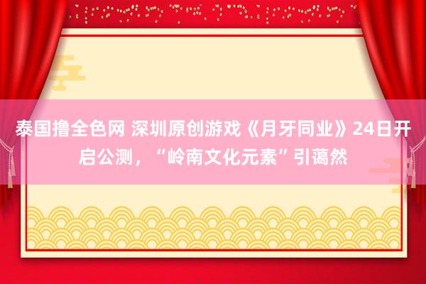 泰国撸全色网 深圳原创游戏《月牙同业》24日开启公测，“岭南文化元素”引蔼然