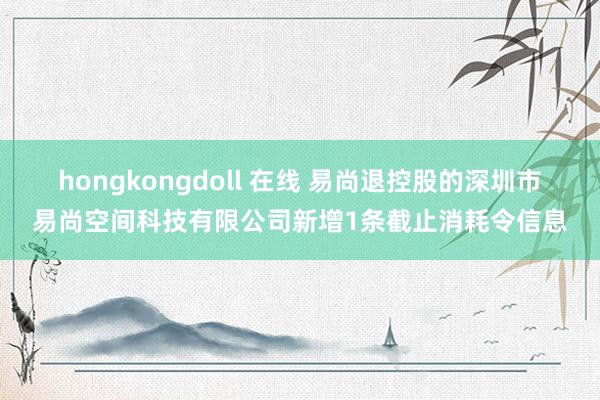 hongkongdoll 在线 易尚退控股的深圳市易尚空间科技有限公司新增1条截止消耗令信息
