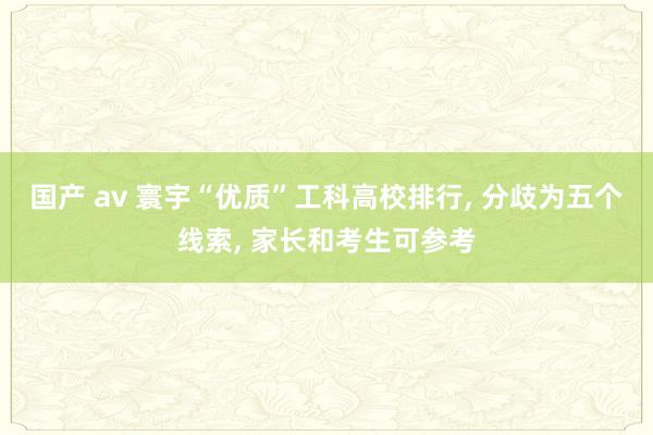 国产 av 寰宇“优质”工科高校排行， 分歧为五个线索， 家长和考生可参考