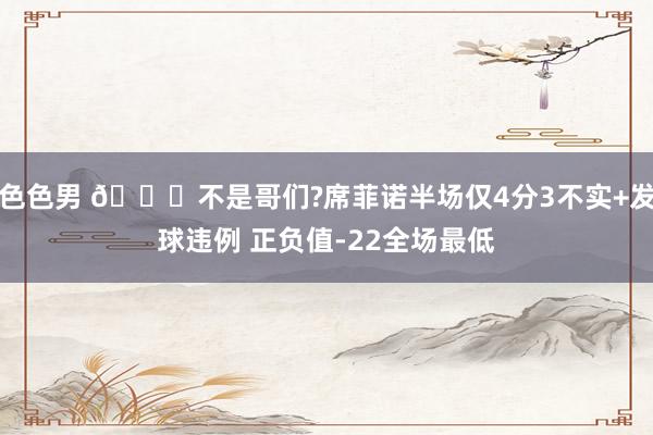 色色男 🙃不是哥们?席菲诺半场仅4分3不实+发球违例 正负值-22全场最低
