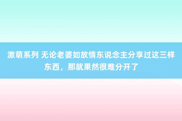 激萌系列 无论老婆如故情东说念主分享过这三样东西，那就果然很难分开了
