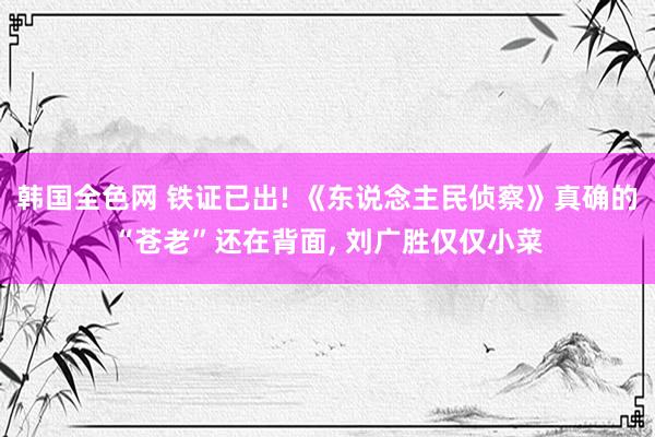 韩国全色网 铁证已出! 《东说念主民侦察》真确的“苍老”还在背面， 刘广胜仅仅小菜