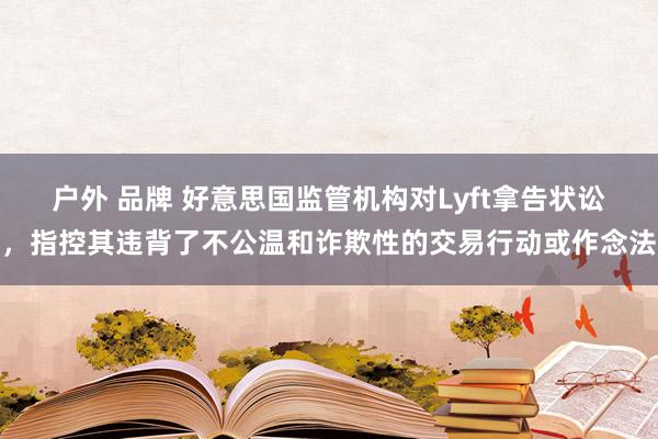 户外 品牌 好意思国监管机构对Lyft拿告状讼，指控其违背了不公温和诈欺性的交易行动或作念法