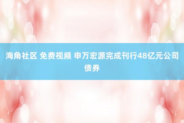 海角社区 免费视频 申万宏源完成刊行48亿元公司债券