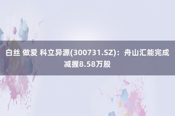 白丝 做爱 科立异源(300731.SZ)：舟山汇能完成减握8.58万股