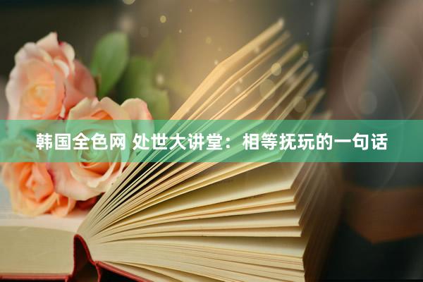韩国全色网 处世大讲堂:相等抚玩的一句话