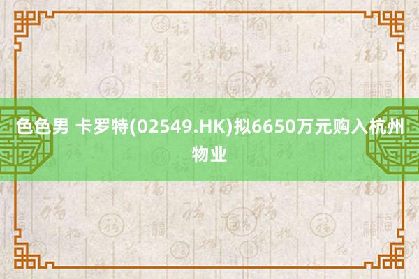 色色男 卡罗特(02549.HK)拟6650万元购入杭州物业