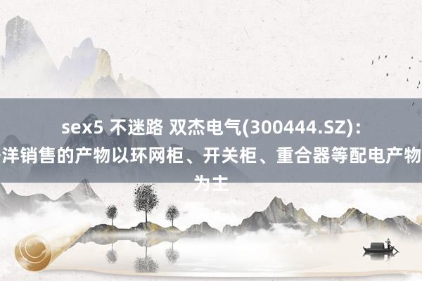 sex5 不迷路 双杰电气(300444.SZ)：在外洋销售的产物以环网柜、开关柜、重合器等配电产物为主