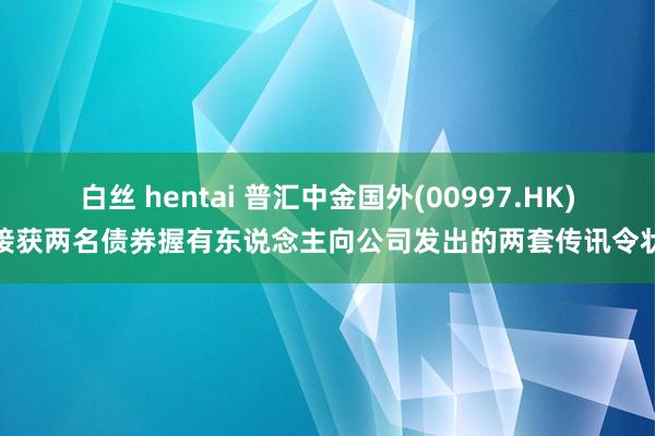 白丝 hentai 普汇中金国外(00997.HK)接获两名债券握有东说念主向公司发出的两套传讯令状