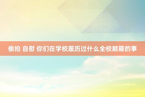 偷拍 自慰 你们在学校履历过什么全校颠簸的事