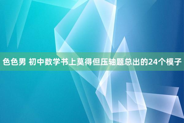 色色男 初中数学书上莫得但压轴题总出的24个模子