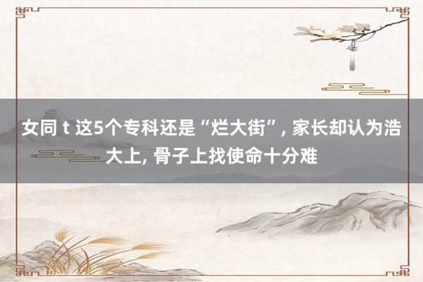 女同 t 这5个专科还是“烂大街”， 家长却认为浩大上， 骨子上找使命十分难