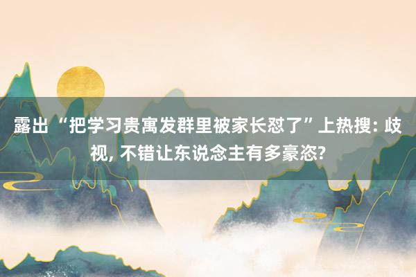 露出 “把学习贵寓发群里被家长怼了”上热搜: 歧视， 不错让东说念主有多豪恣?