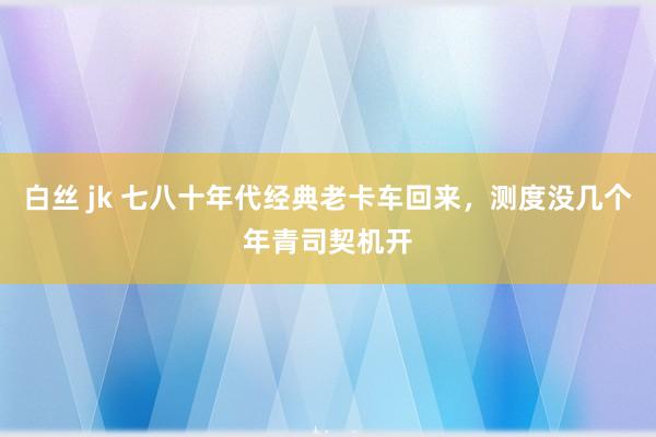 白丝 jk 七八十年代经典老卡车回来，测度没几个年青司契机开
