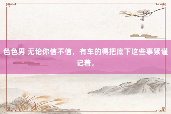 色色男 无论你信不信，有车的得把底下这些事紧谨记着。