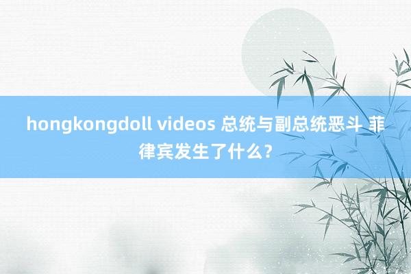 hongkongdoll videos 总统与副总统恶斗 菲律宾发生了什么？
