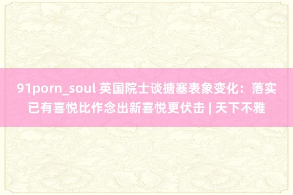 91porn_soul 英国院士谈搪塞表象变化：落实已有喜悦比作念出新喜悦更伏击 | 天下不雅