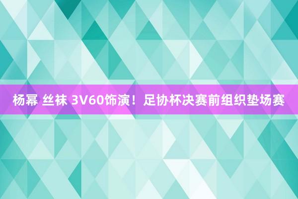 杨幂 丝袜 3V60饰演！足协杯决赛前组织垫场赛