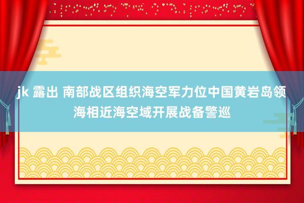 jk 露出 南部战区组织海空军力位中国黄岩岛领海相近海空域开展战备警巡