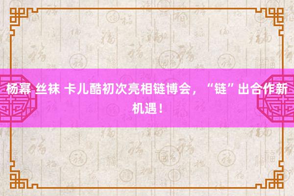 杨幂 丝袜 卡儿酷初次亮相链博会，“链”出合作新机遇！