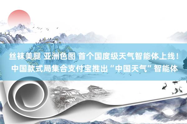 丝袜美腿 亚洲色图 首个国度级天气智能体上线！ 中国款式局集合支付宝推出“中国天气”智能体