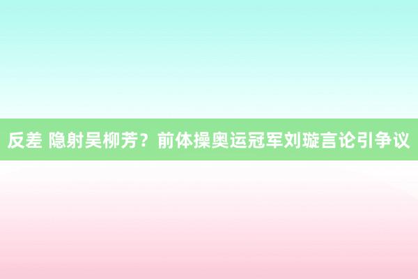 反差 隐射吴柳芳？前体操奥运冠军刘璇言论引争议