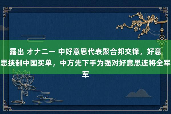 露出 オナニー 中好意思代表聚合邦交锋，好意思挟制中国买单，中方先下手为强对好意思连将全军