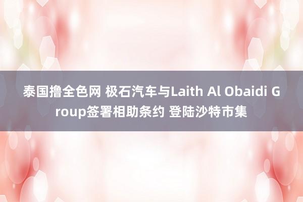 泰国撸全色网 极石汽车与Laith Al Obaidi Group签署相助条约 登陆沙特市集