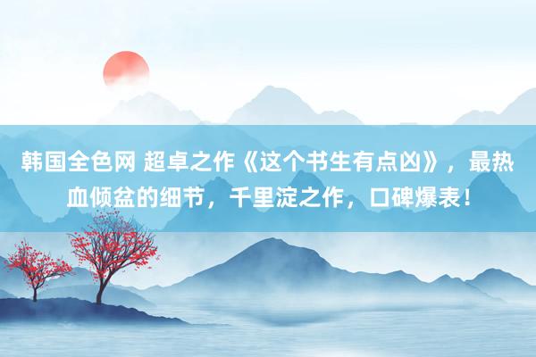 韩国全色网 超卓之作《这个书生有点凶》，最热血倾盆的细节，千里淀之作，口碑爆表！