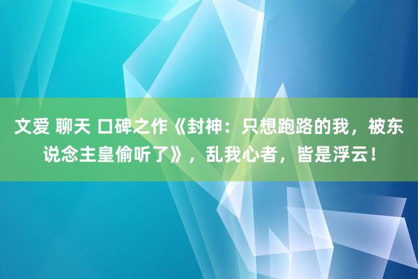 文爱 聊天 口碑之作《封神：只想跑路的我，被东说念主皇偷听了》，乱我心者，皆是浮云！