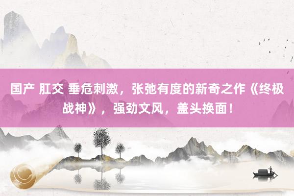 国产 肛交 垂危刺激，张弛有度的新奇之作《终极战神》，强劲文风，盖头换面！