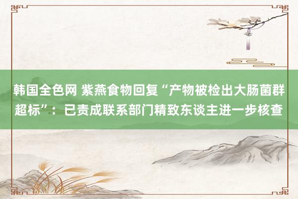 韩国全色网 紫燕食物回复“产物被检出大肠菌群超标”：已责成联系部门精致东谈主进一步核查