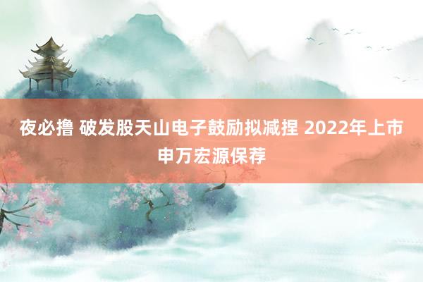夜必撸 破发股天山电子鼓励拟减捏 2022年上市申万宏源保荐