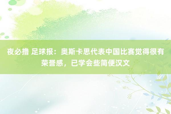 夜必撸 足球报：奥斯卡思代表中国比赛觉得很有荣誉感，已学会些简便汉文